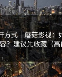 正确打开方式｜蘑菇影视：如何避免踩雷内容？建议先收藏（高能预警）