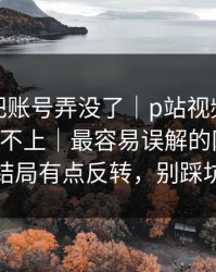 我差点把账号弄没了｜p站视频网页入口登录不上｜最容易误解的网页版，结局有点反转，别踩坑