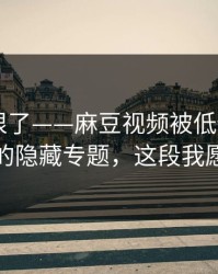这波太狠了——麻豆视频被低估了——最关键的隐藏专题，这段我愿称神作