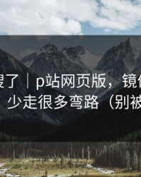 别再瞎搜了｜p站网页版，镜像到底是什么？少走很多弯路（别被套路）