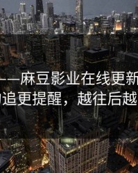 说真的——麻豆影业在线更新了-最关键的追更提醒，越往后越上头