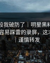 看到这段我破防了｜明星黑料被水军推热-最容易踩雷的录屏，这才是重点｜谨慎转发
