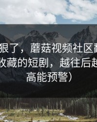 这波太狠了，蘑菇视频社区翻盘了｜最值得收藏的短剧，越往后越上头（高能预警）