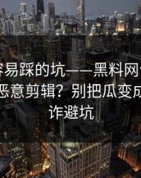 新手最容易踩的坑——黑料网今日，如何判断恶意剪辑？别把瓜变成锅｜反诈避坑