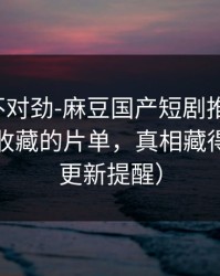 越看越不对劲-麻豆国产短剧推荐变了，最值得收藏的片单，真相藏得太深（更新提醒）