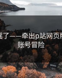 别再传谣了——牵出p站网页版，别拿账号冒险