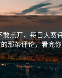 我差点不敢点开，每日大赛评论翻了：最刺激的那条评论，看完你会改观