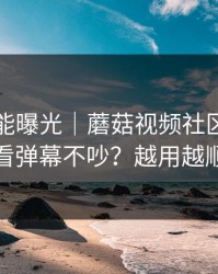 隐藏功能曝光｜蘑菇视频社区，如何看弹幕不吵？越用越顺