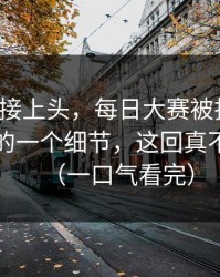 看完直接上头，每日大赛被扒出了：最真实的一个细节，这回真不是演的（一口气看完）