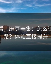 新手必看，麻豆全集：怎么追更不迷路？体验直接提升