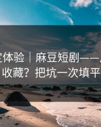 细节决定体验｜麻豆短剧——片单怎么收藏？把坑一次填平