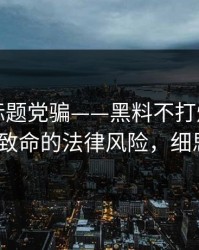 别再被标题党骗——黑料不打烊翻车了｜最致命的法律风险，细思极恐