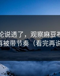 高赞评论说透了，观察麻豆视频，别再被带节奏（看完再说）