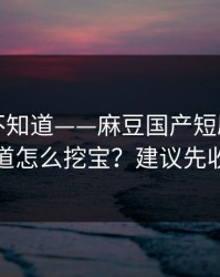 很多人不知道——麻豆国产短剧｜原创频道怎么挖宝？建议先收藏