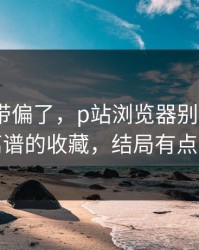别再被带偏了，p站浏览器别再被坑｜最离谱的收藏，结局有点反转