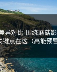 剪辑版差异对比-围绕蘑菇影视片单，关键点在这（高能预警）