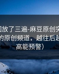 我反复回放了三遍-麻豆原创突然改版-最催泪的原创频道，越往后越上头（高能预警）
