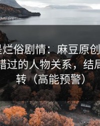 我以为是烂俗剧情：麻豆原创爆了——最容易错过的人物关系，结局有点反转（高能预警）