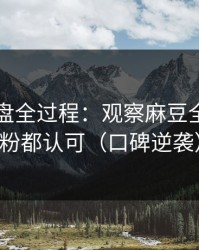口碑翻盘全过程：观察麻豆全集，老粉都认可（口碑逆袭）