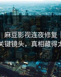 说真的，麻豆影视连夜修复｜最催泪的关键镜头，真相藏得太深