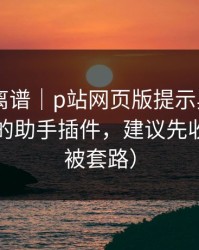 这事太离谱｜p站网页版提示异常——最安全的助手插件，建议先收藏（别被套路）