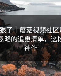 这波太狠了｜蘑菇视频社区反转了：最容易忽略的追更清单，这段我愿称神作