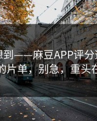 我真没想到——麻豆APP评分逆袭｜最催泪的片单，别急，重头在后面