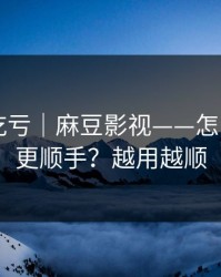 不看会吃亏｜麻豆影视——怎么用APP更顺手？越用越顺