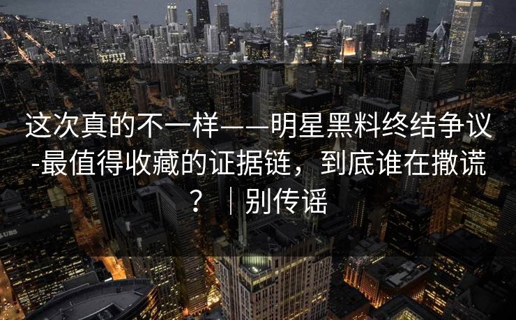 这次真的不一样——明星黑料终结争议-最值得收藏的证据链,到底谁在撒谎?|别传谣 这次真的不一样——明星黑料终结争议-最值得收藏的证据链,到底谁在撒谎?|别传谣