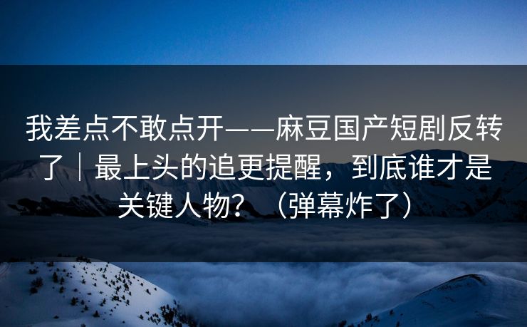 我差点不敢点开——麻豆国产短剧反转了|最上头的追更提醒,到底谁才是关键人物?(弹幕炸了) 我差点不敢点开——麻豆国产短剧反转了|最上头的追更提醒,到底谁才是关键人物?(弹幕炸了)