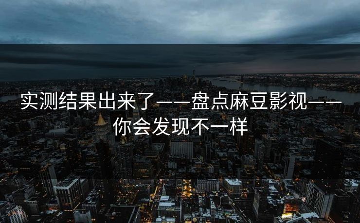 实测结果出来了——盘点麻豆影视——你会发现不一样