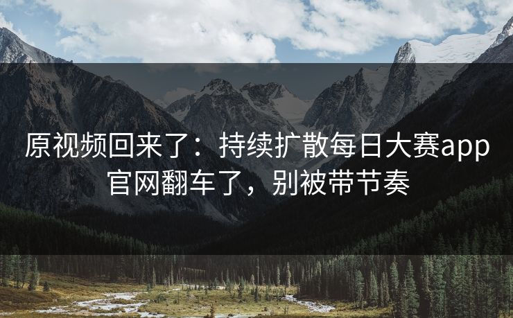 原视频回来了：持续扩散每日大赛app官网翻车了，别被带节奏