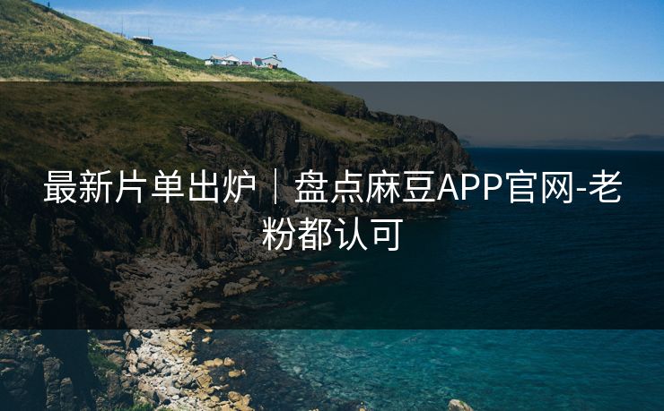 最新片单出炉｜盘点麻豆APP官网-老粉都认可
