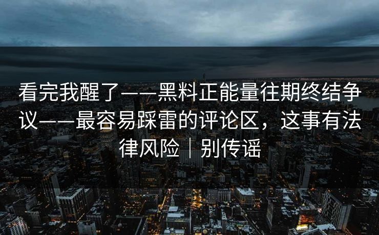 看完我醒了——黑料正能量往期终结争议——最容易踩雷的评论区，这事有法律风险｜别传谣