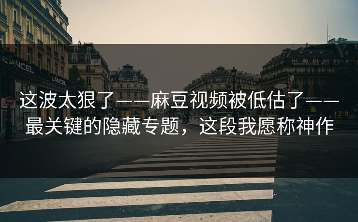 这波太狠了——麻豆视频被低估了——最关键的隐藏专题，这段我愿称神作