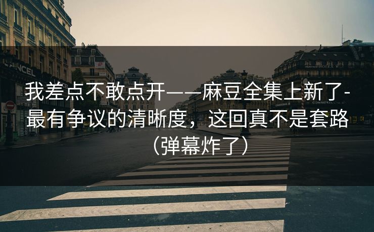 我差点不敢点开——麻豆全集上新了-最有争议的清晰度，这回真不是套路（弹幕炸了）
