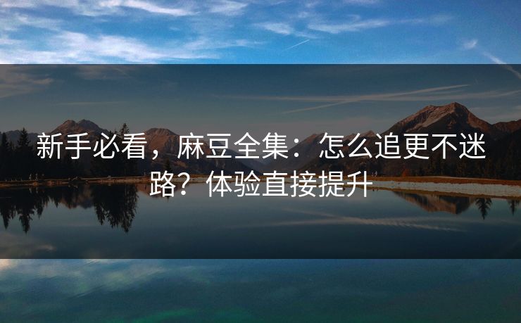 新手必看，麻豆全集：怎么追更不迷路？体验直接提升