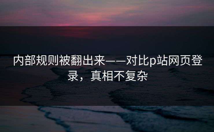 内部规则被翻出来——对比p站网页登录，真相不复杂