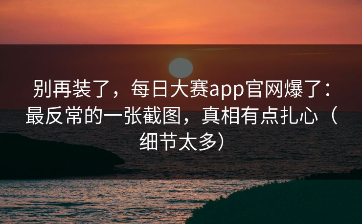 别再装了，每日大赛app官网爆了：最反常的一张截图，真相有点扎心（细节太多）