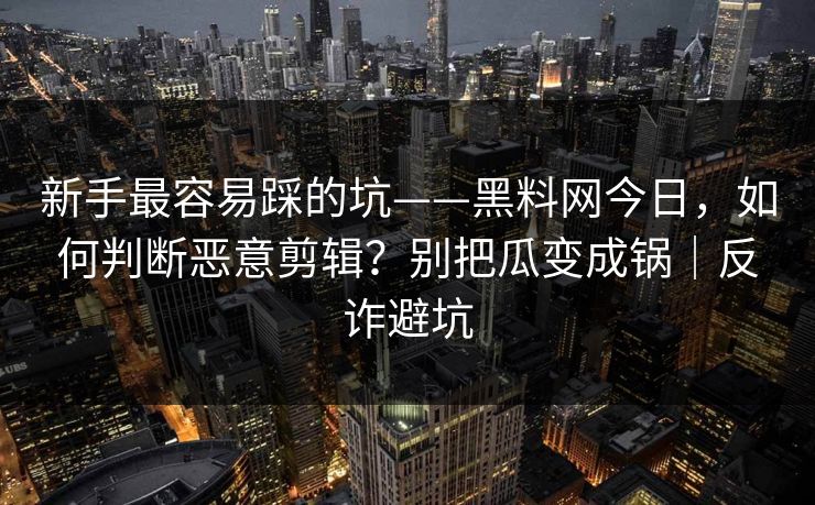 新手最容易踩的坑——黑料网今日，如何判断恶意剪辑？别把瓜变成锅｜反诈避坑