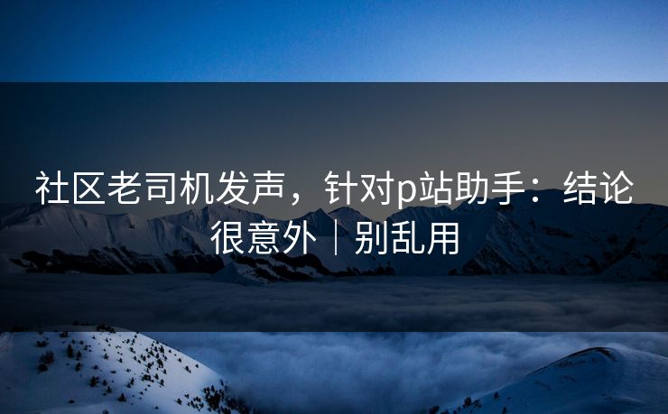 社区老司机发声，针对p站助手：结论很意外｜别乱用
