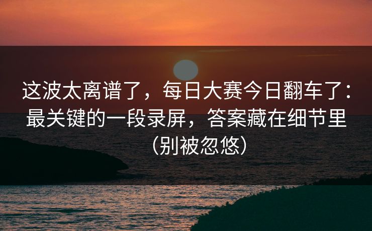 这波太离谱了，每日大赛今日翻车了：最关键的一段录屏，答案藏在细节里（别被忽悠）
