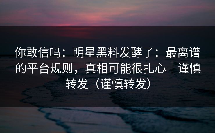 你敢信吗：明星黑料发酵了：最离谱的平台规则，真相可能很扎心｜谨慎转发（谨慎转发）