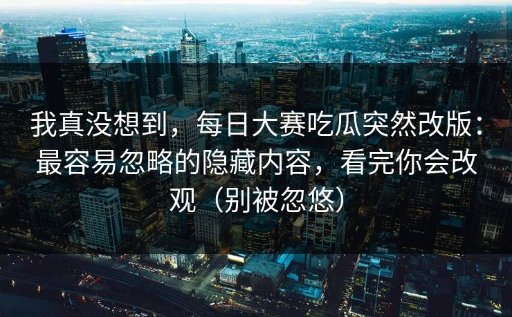 我真没想到，每日大赛吃瓜突然改版：最容易忽略的隐藏内容，看完你会改观（别被忽悠）