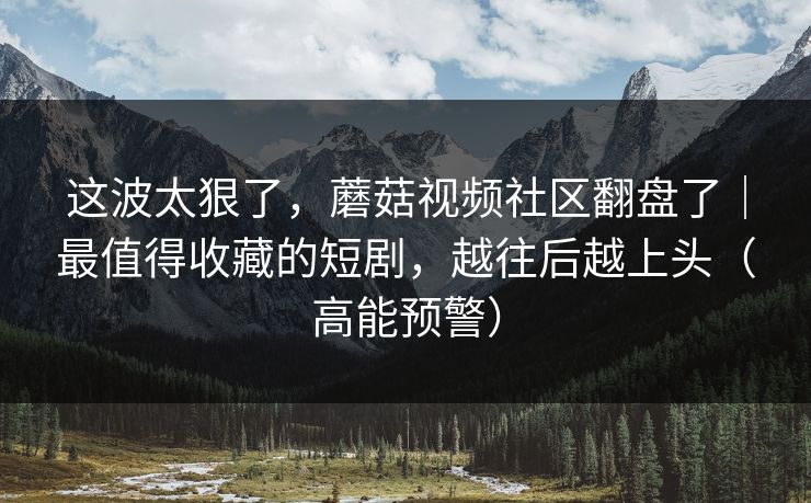 这波太狠了，蘑菇视频社区翻盘了｜最值得收藏的短剧，越往后越上头（高能预警）