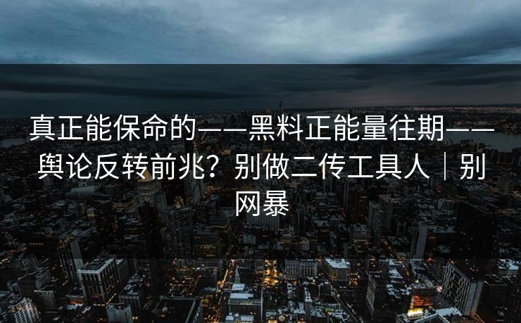 真正能保命的——黑料正能量往期——舆论反转前兆？别做二传工具人｜别网暴
