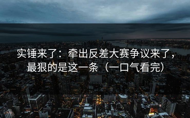 实锤来了：牵出反差大赛争议来了，最狠的是这一条（一口气看完）