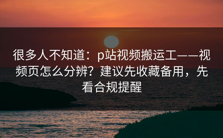 很多人不知道：p站视频搬运工——视频页怎么分辨？建议先收藏备用，先看合规提醒