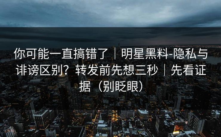 你可能一直搞错了｜明星黑料-隐私与诽谤区别？转发前先想三秒｜先看证据（别眨眼）