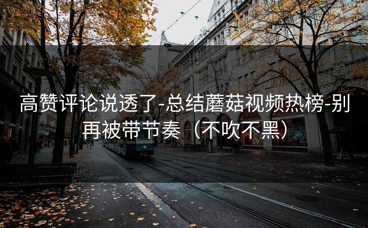 高赞评论说透了-总结蘑菇视频热榜-别再被带节奏（不吹不黑）